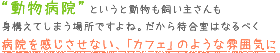 “動物病院”というと動物も飼い主さんも身構えてしまう場所ですよね。 だから待合室はなるべく病院を感じさせない、「カフェ」のような雰囲気に